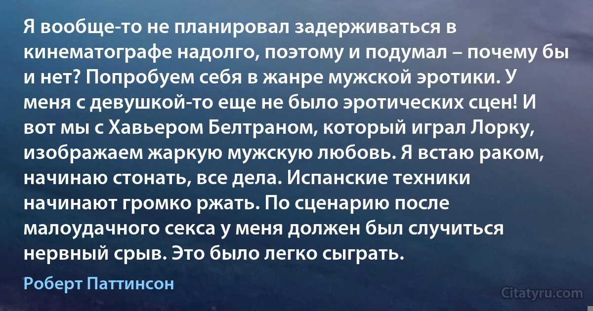 Я вообще-то не планировал задерживаться в кинематографе надолго, поэтому и подумал – почему бы и нет? Попробуем себя в жанре мужской эротики. У меня с девушкой-то еще не было эротических сцен! И вот мы с Хавьером Белтраном, который играл Лорку, изображаем жаркую мужскую любовь. Я встаю раком, начинаю стонать, все дела. Испанские техники начинают громко ржать. По сценарию после малоудачного секса у меня должен был случиться нервный срыв. Это было легко сыграть. (Роберт Паттинсон)