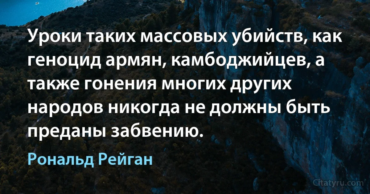 Уроки таких массовых убийств, как геноцид армян, камбоджийцев, а также гонения многих других народов никогда не должны быть преданы забвению. (Рональд Рейган)