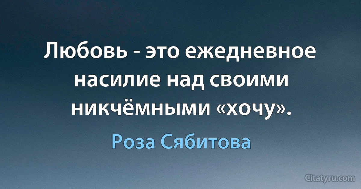 Любовь - это ежедневное насилие над своими никчёмными «хочу». (Роза Сябитова)