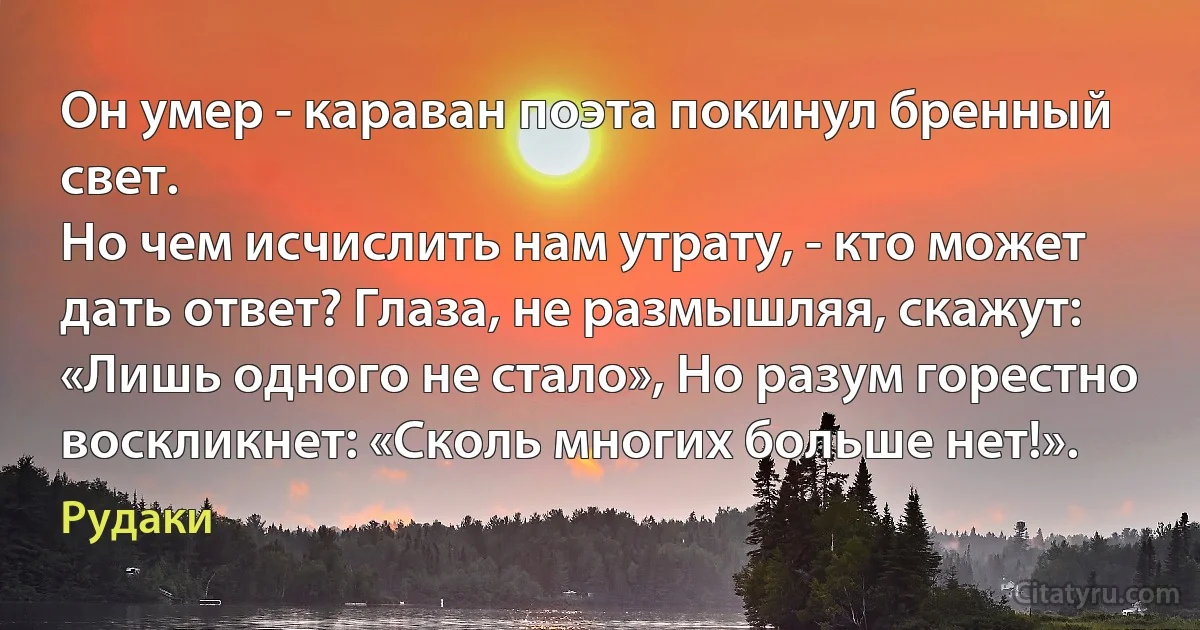 Он умер - караван поэта покинул бренный свет.
Но чем исчислить нам утрату, - кто может дать ответ? Глаза, не размышляя, скажут: «Лишь одного не стало», Но разум горестно воскликнет: «Сколь многих больше нет!». (Рудаки)