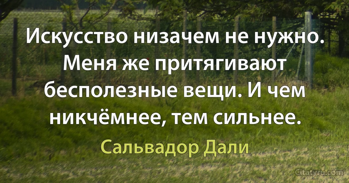 Искусство низачем не нужно. Меня же притягивают бесполезные вещи. И чем никчёмнее, тем сильнее. (Сальвадор Дали)