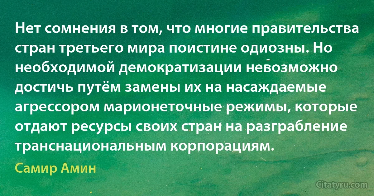 Нет сомнения в том, что многие правительства стран третьего мира поистине одиозны. Но необходимой демократизации невозможно достичь путём замены их на насаждаемые агрессором марионеточные режимы, которые отдают ресурсы своих стран на разграбление транснациональным корпорациям. (Самир Амин)