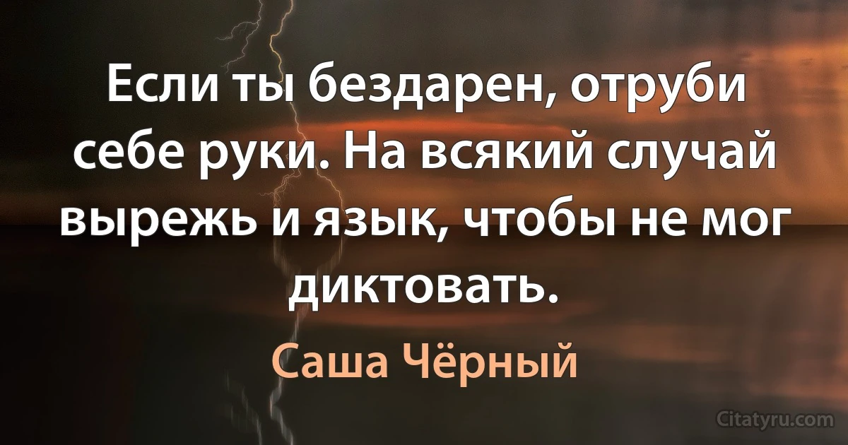 Если ты бездарен, отруби себе руки. На всякий случай вырежь и язык, чтобы не мог диктовать. (Саша Чёрный)