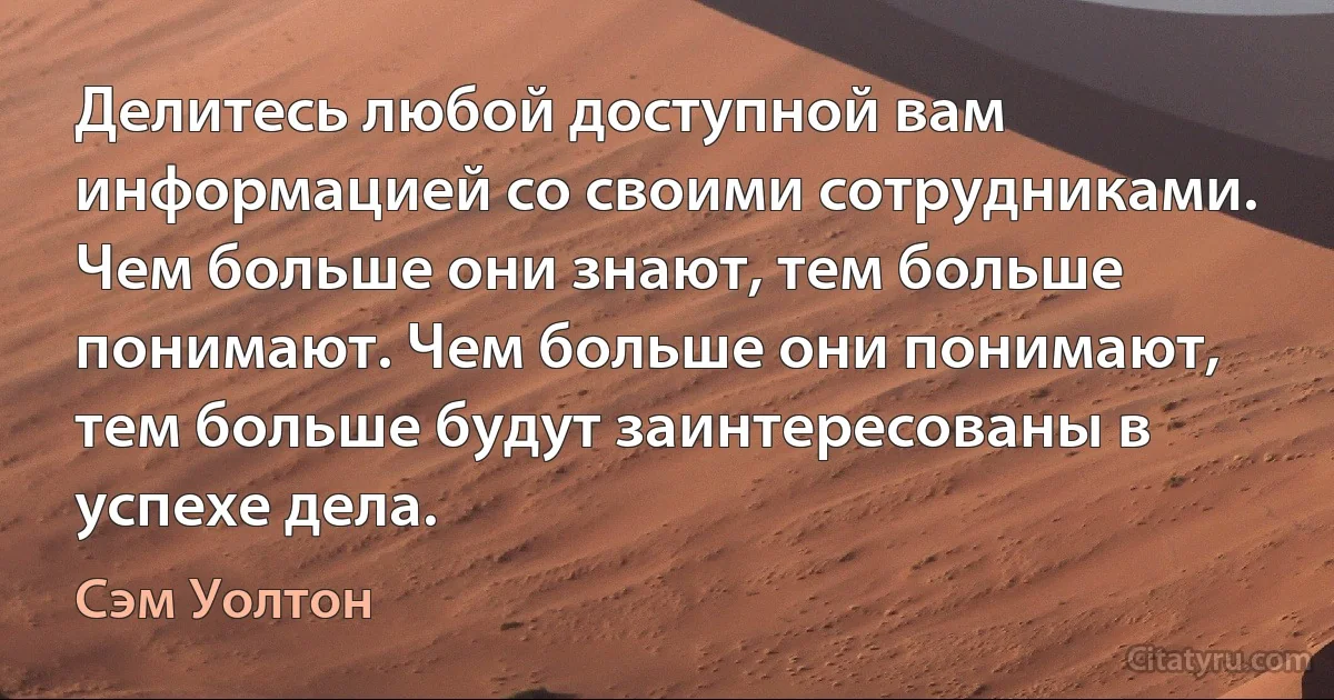 Делитесь любой доступной вам информацией со своими сотрудниками. Чем больше они знают, тем больше понимают. Чем больше они понимают, тем больше будут заинтересованы в успехе дела. (Сэм Уолтон)