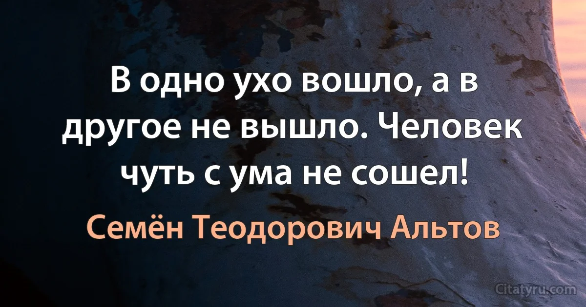 В одно ухо вошло, а в другое не вышло. Человек чуть с ума не сошел! (Семён Теодорович Альтов)