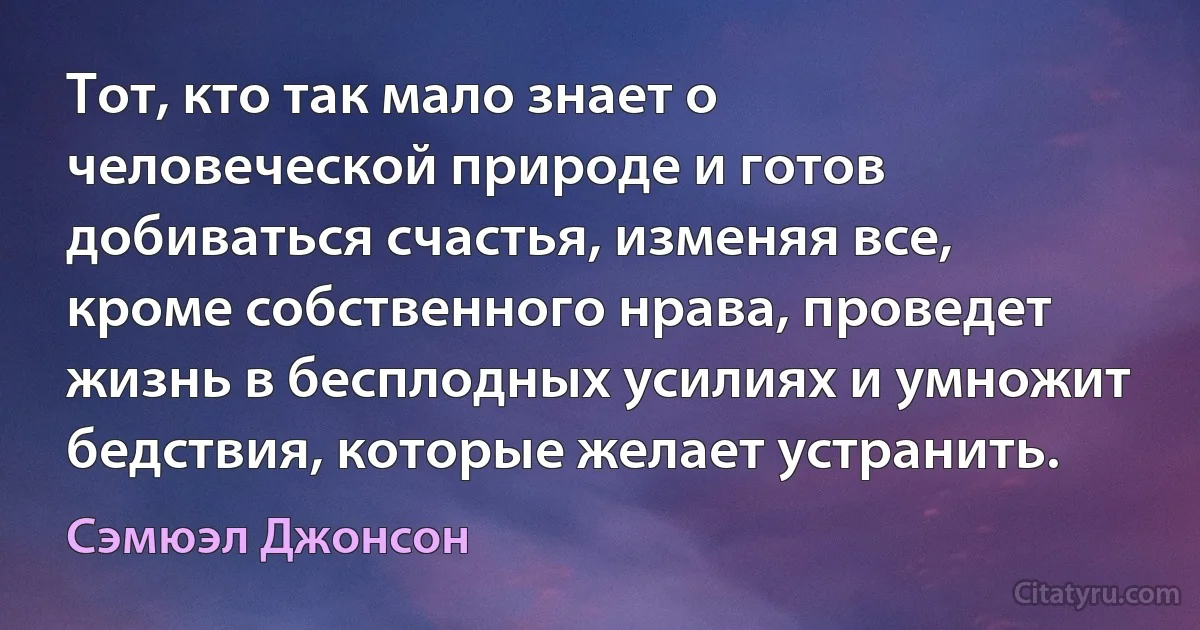 Тот, кто так мало знает о человеческой природе и готов добиваться счастья, изменяя все, кроме собственного нрава, проведет жизнь в бесплодных усилиях и умножит бедствия, которые желает устранить. (Сэмюэл Джонсон)