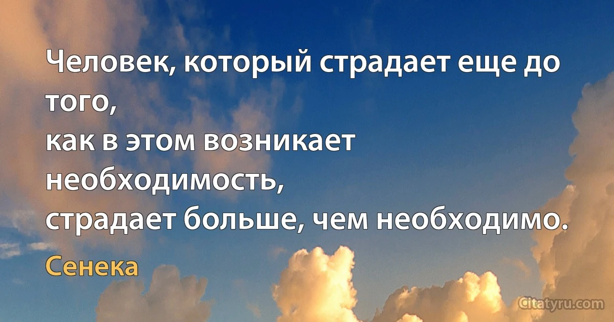 Человек, который страдает еще до того,
как в этом возникает необходимость,
страдает больше, чем необходимо. (Сенека)