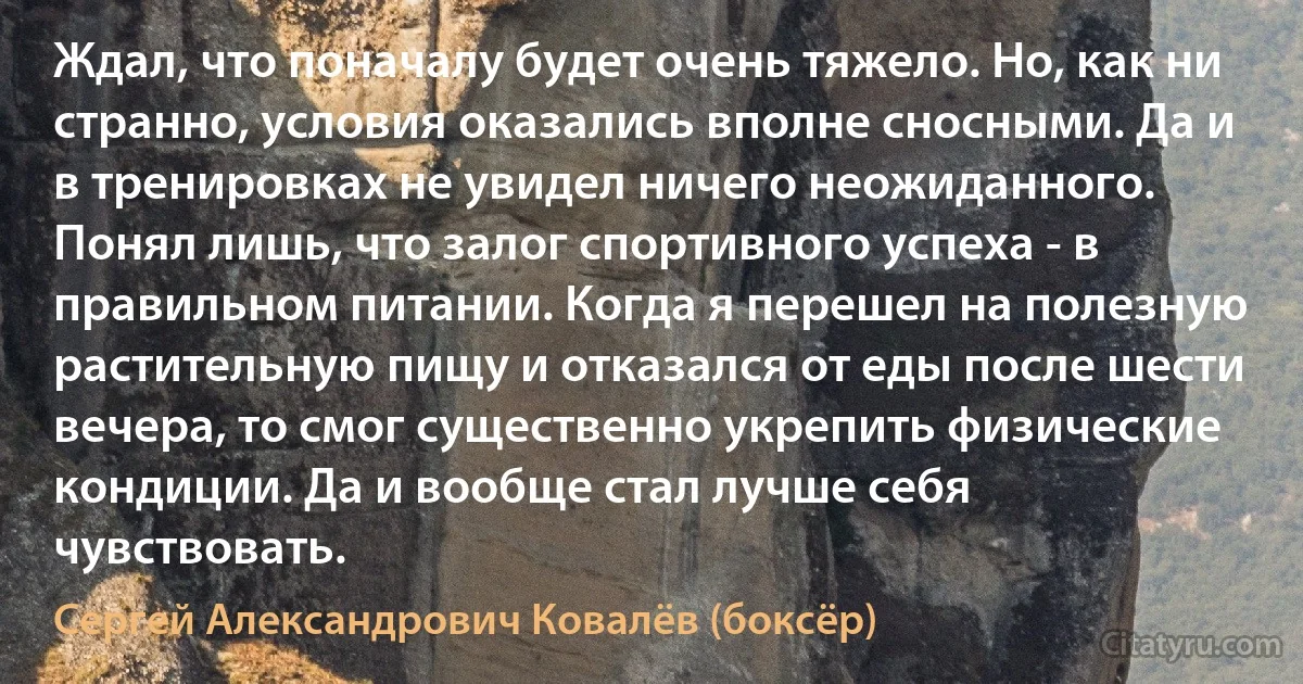 Ждал, что поначалу будет очень тяжело. Но, как ни странно, условия оказались вполне сносными. Да и в тренировках не увидел ничего неожиданного. Понял лишь, что залог спортивного успеха - в правильном питании. Когда я перешел на полезную растительную пищу и отказался от еды после шести вечера, то смог существенно укрепить физические кондиции. Да и вообще стал лучше себя чувствовать. (Сергей Александрович Ковалёв (боксёр))