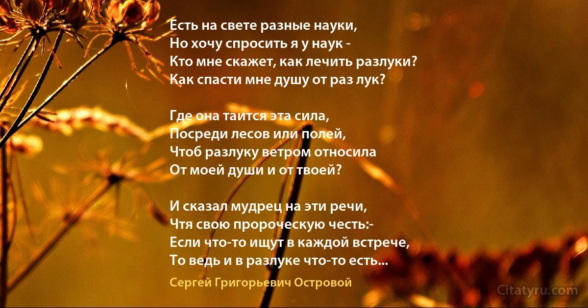 Есть на свете разные науки,
Но хочу спросить я у наук - 
Кто мне скажет, как лечить разлуки?
Как спасти мне душу от раз лук?

Где она таится эта сила,
Посреди лесов или полей,
Чтоб разлуку ветром относила
От моей души и от твоей?

И сказал мудрец на эти речи,
Чтя свою пророческую честь:- 
Если что-то ищут в каждой встрече,
То ведь и в разлуке что-то есть... (Сергей Григорьевич Островой)