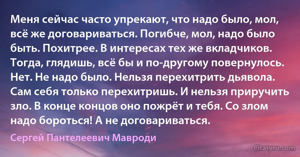 Меня сейчас часто упрекают, что надо было, мол, всё же договариваться. Погибче, мол, надо было быть. Похитрее. В интересах тех же вкладчиков. Тогда, глядишь, всё бы и по-другому повернулось. Нет. Не надо было. Нельзя перехитрить дьявола. Сам себя только перехитришь. И нельзя приручить зло. В конце концов оно пожрёт и тебя. Со злом надо бороться! А не договариваться. (Сергей Пантелеевич Мавроди)