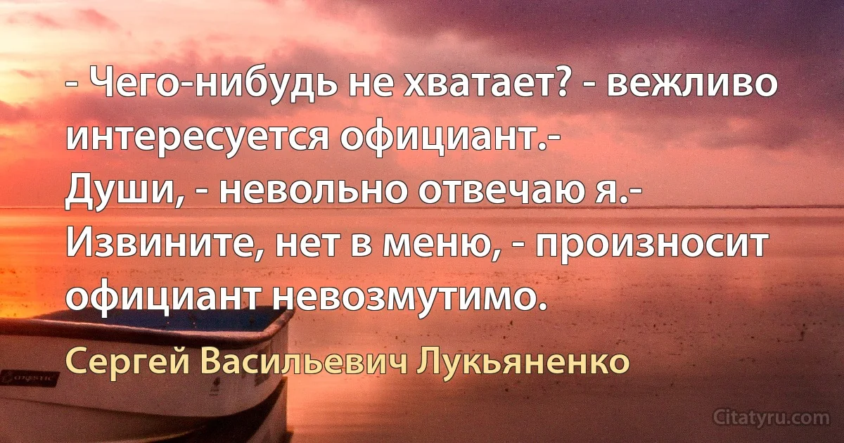 - Чего-нибудь не хватает? - вежливо интересуется официант.- 
Души, - невольно отвечаю я.- Извините, нет в меню, - произносит официант невозмутимо. (Сергей Васильевич Лукьяненко)