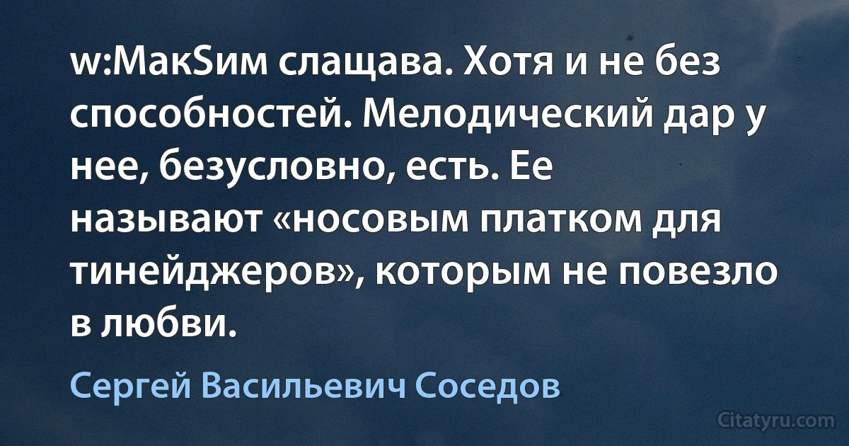 w:МакSим слащава. Хотя и не без способностей. Мелодический дар у нее, безусловно, есть. Ее называют «носовым платком для тинейджеров», которым не повезло в любви. (Сергей Васильевич Соседов)