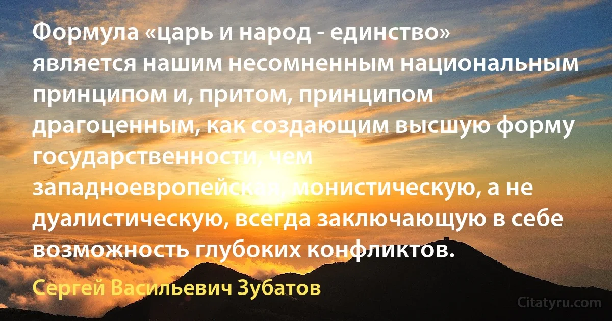 Формула «царь и народ - единство» является нашим несомненным национальным принципом и, притом, принципом драгоценным, как создающим высшую форму государственности, чем западноевропейская, монистическую, а не дуалистическую, всегда заключающую в себе возможность глубоких конфликтов. (Сергей Васильевич Зубатов)