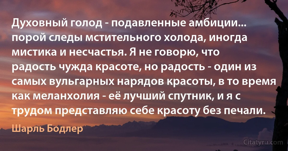 Духовный голод - подавленные амбиции... порой следы мстительного холода, иногда мистика и несчастья. Я не говорю, что радость чужда красоте, но радость - один из самых вульгарных нарядов красоты, в то время как меланхолия - её лучший спутник, и я с трудом представляю себе красоту без печали. (Шарль Бодлер)