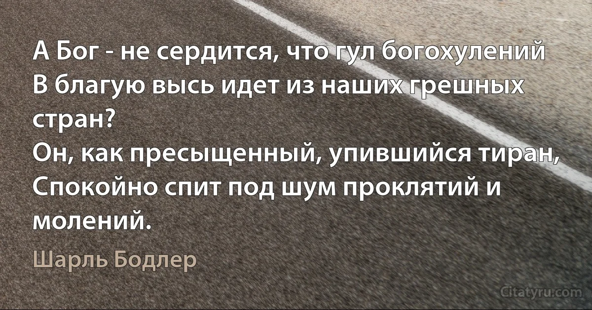 А Бог - не сердится, что гул богохулений
В благую высь идет из наших грешных стран?
Он, как пресыщенный, упившийся тиран,
Спокойно спит под шум проклятий и молений. (Шарль Бодлер)