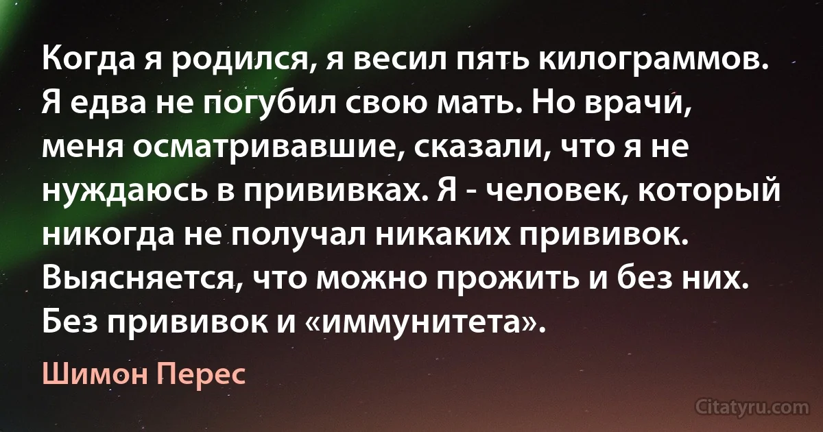 Когда я родился, я весил пять килограммов. Я едва не погубил свою мать. Но врачи, меня осматривавшие, сказали, что я не нуждаюсь в прививках. Я - человек, который никогда не получал никаких прививок. Выясняется, что можно прожить и без них. Без прививок и «иммунитета». (Шимон Перес)