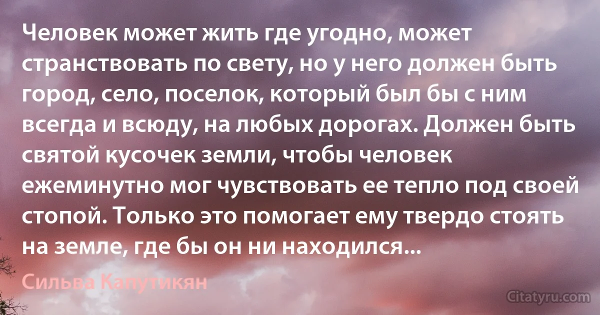 Человек может жить где угодно, может странствовать по свету, но у него должен быть город, село, поселок, который был бы с ним всегда и всюду, на любых дорогах. Должен быть святой кусочек земли, чтобы человек ежеминутно мог чувствовать ее тепло под своей стопой. Только это помогает ему твердо стоять на земле, где бы он ни находился... (Сильва Капутикян)