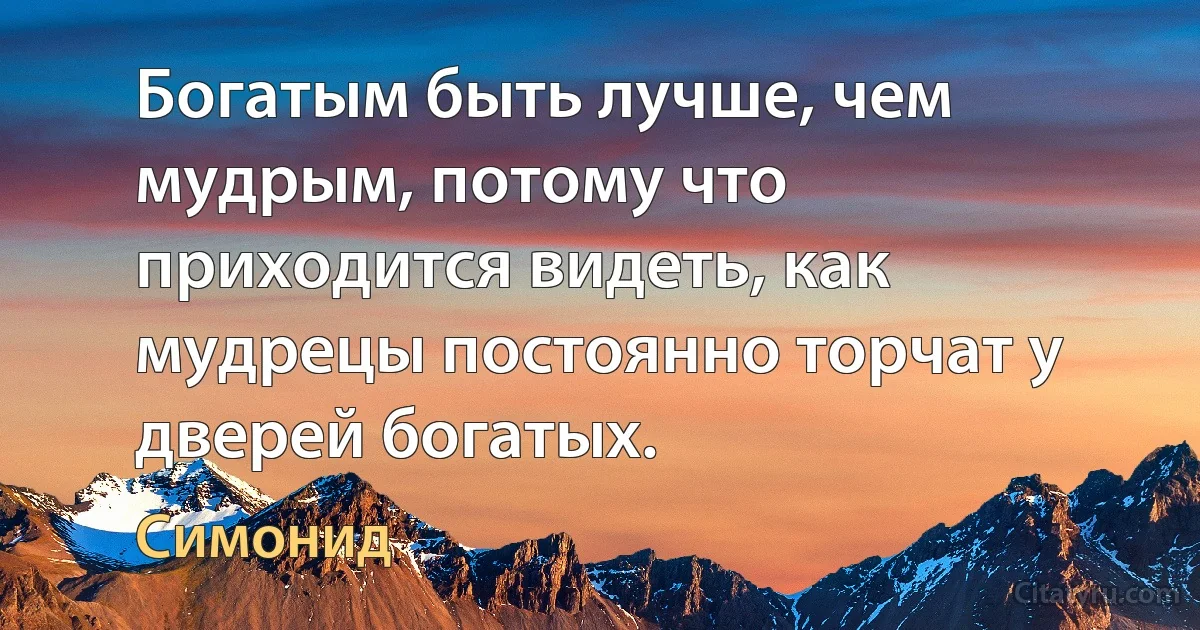 Богатым быть лучше, чем мудрым, потому что приходится видеть, как мудрецы постоянно торчат у дверей богатых. (Симонид)