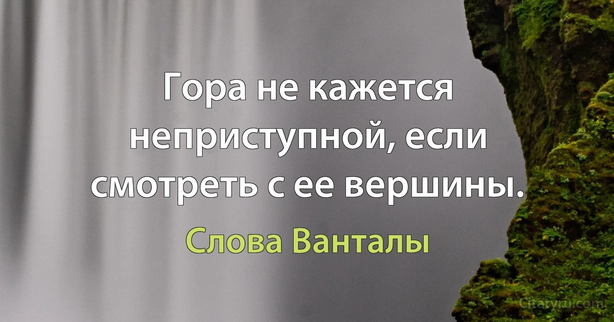 Гора не кажется неприступной, если смотреть с ее вершины. (Слова Ванталы)