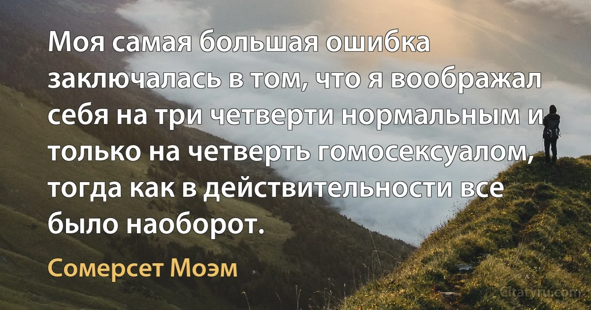 Моя самая большая ошибка заключалась в том, что я воображал себя на три четверти нормальным и только на четверть гомосексуалом, тогда как в действительности все было наоборот. (Сомерсет Моэм)