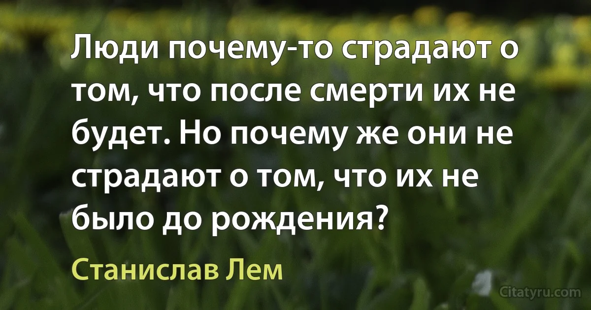 Люди почему-то страдают о том, что после смерти их не будет. Но почему же они не страдают о том, что их не было до рождения? (Станислав Лем)