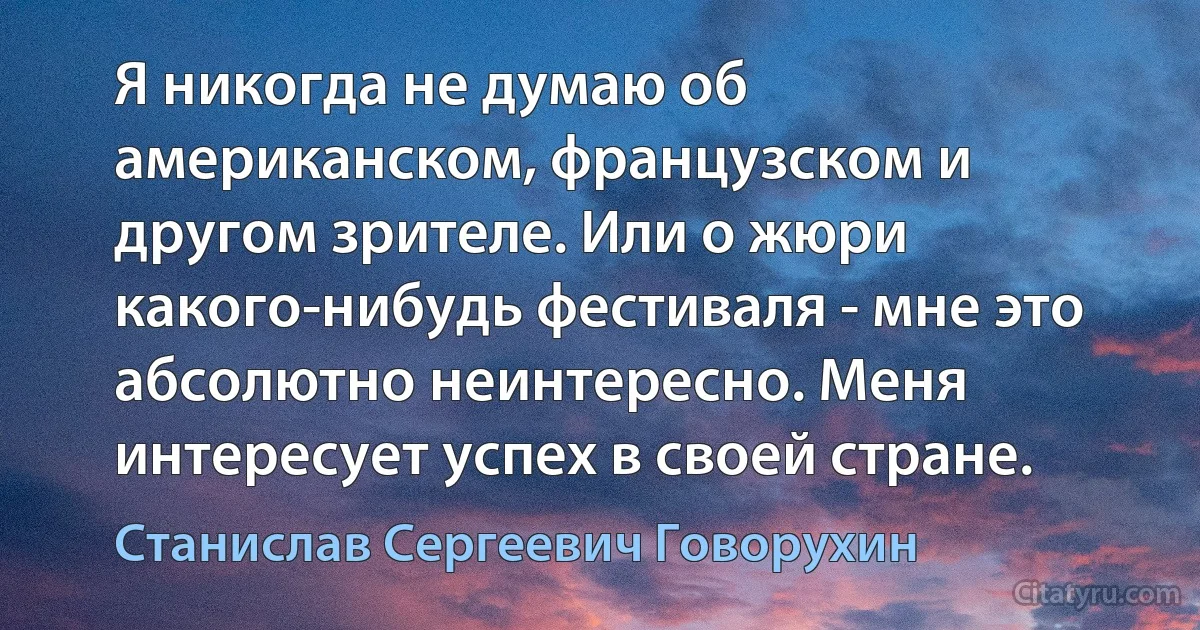 Я никогда не думаю об американском, французском и другом зрителе. Или о жюри какого-нибудь фестиваля - мне это абсолютно неинтересно. Меня интересует успех в своей стране. (Станислав Сергеевич Говорухин)