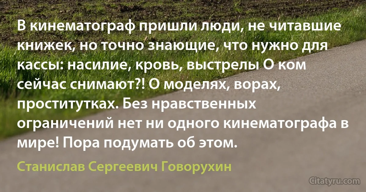 В кинематограф пришли люди, не читавшие книжек, но точно знающие, что нужно для кассы: насилие, кровь, выстрелы О ком сейчас снимают?! О моделях, ворах, проститутках. Без нравственных ограничений нет ни одного кинематографа в мире! Пора подумать об этом. (Станислав Сергеевич Говорухин)