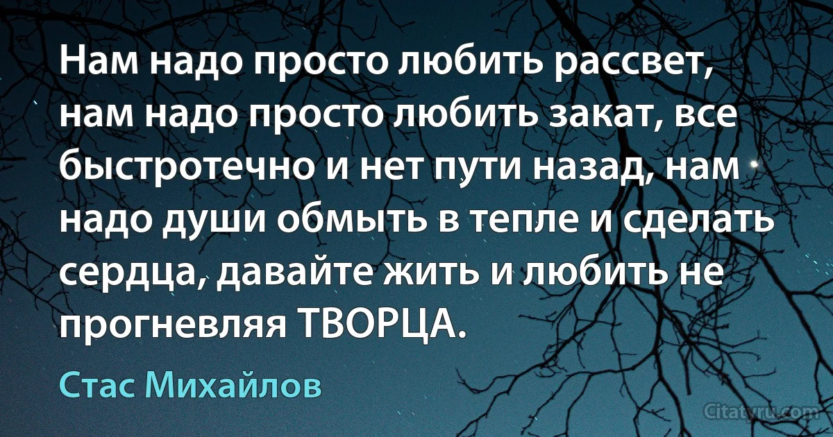 Нам надо просто любить рассвет, нам надо просто любить закат, все быстротечно и нет пути назад, нам надо души обмыть в тепле и сделать сердца, давайте жить и любить не прогневляя ТВОРЦА. (Стас Михайлов)