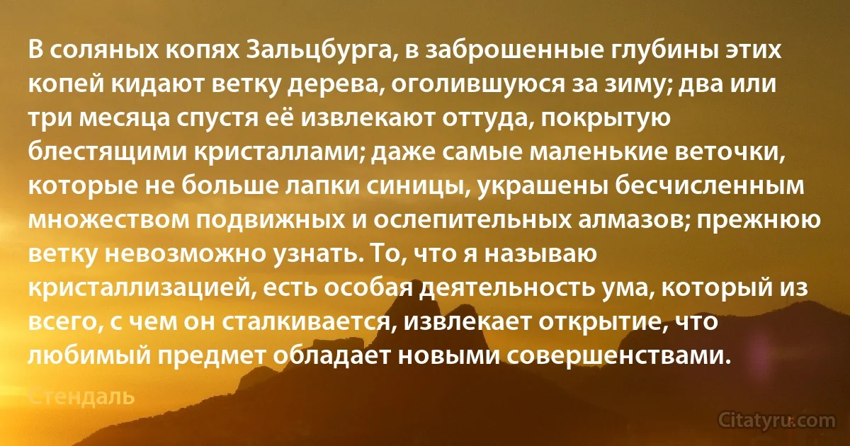 В соляных копях Зальцбурга, в заброшенные глубины этих копей кидают ветку дерева, оголившуюся за зиму; два или три месяца спустя её извлекают оттуда, покрытую блестящими кристаллами; даже самые маленькие веточки, которые не больше лапки синицы, украшены бесчисленным множеством подвижных и ослепительных алмазов; прежнюю ветку невозможно узнать. То, что я называю кристаллизацией, есть особая деятельность ума, который из всего, с чем он сталкивается, извлекает открытие, что любимый предмет обладает новыми совершенствами. (Стендаль)