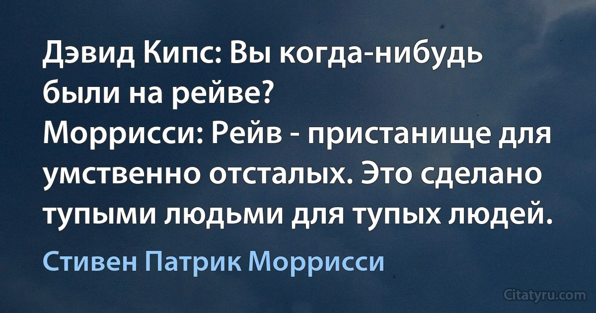 Дэвид Кипс: Вы когда-нибудь были на рейве?
Моррисси: Рейв - пристанище для умственно отсталых. Это сделано тупыми людьми для тупых людей. (Стивен Патрик Моррисси)