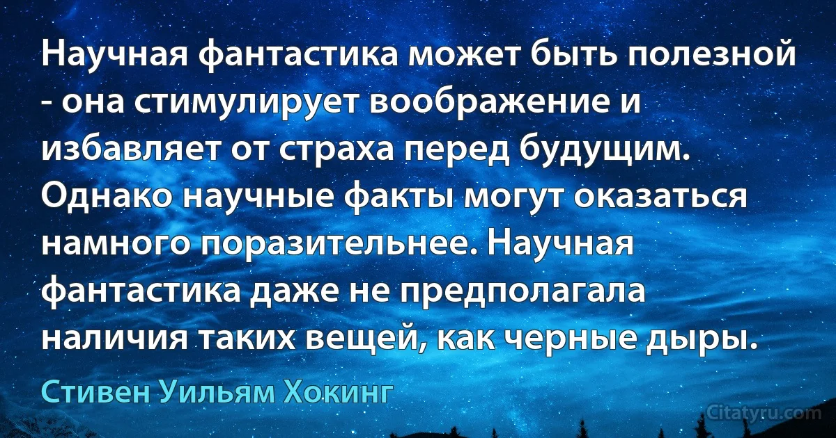 Научная фантастика может быть полезной - она стимулирует воображение и избавляет от страха перед будущим. Однако научные факты могут оказаться намного поразительнее. Научная фантастика даже не предполагала наличия таких вещей, как черные дыры. (Стивен Уильям Хокинг)