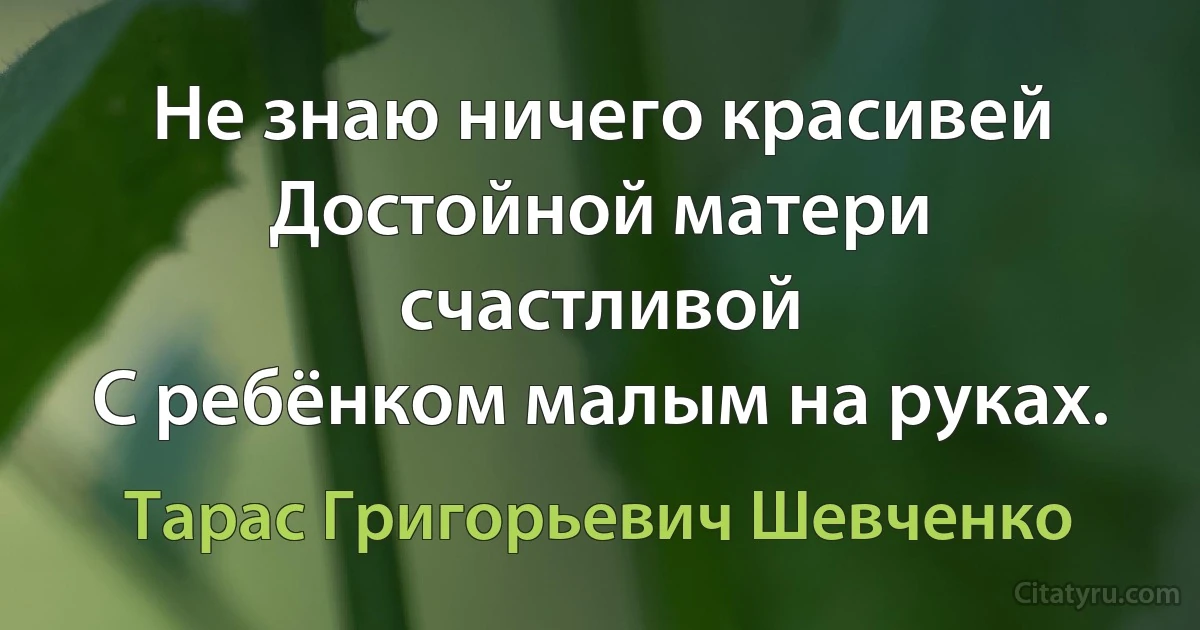 Не знаю ничего красивей
Достойной матери счастливой
С ребёнком малым на руках. (Тарас Григорьевич Шевченко)