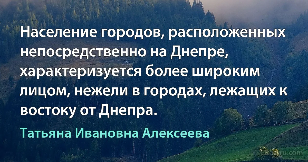 Население городов, расположенных непосредственно на Днепре, характеризуется более широким лицом, нежели в городах, лежащих к востоку от Днепра. (Татьяна Ивановна Алексеева)