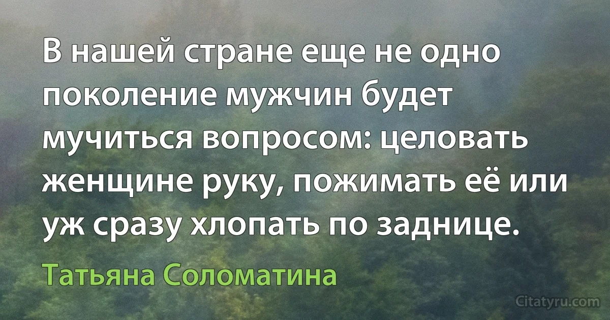 В нашей стране еще не одно поколение мужчин будет мучиться вопросом: целовать женщине руку, пожимать её или уж сразу хлопать по заднице. (Татьяна Соломатина)