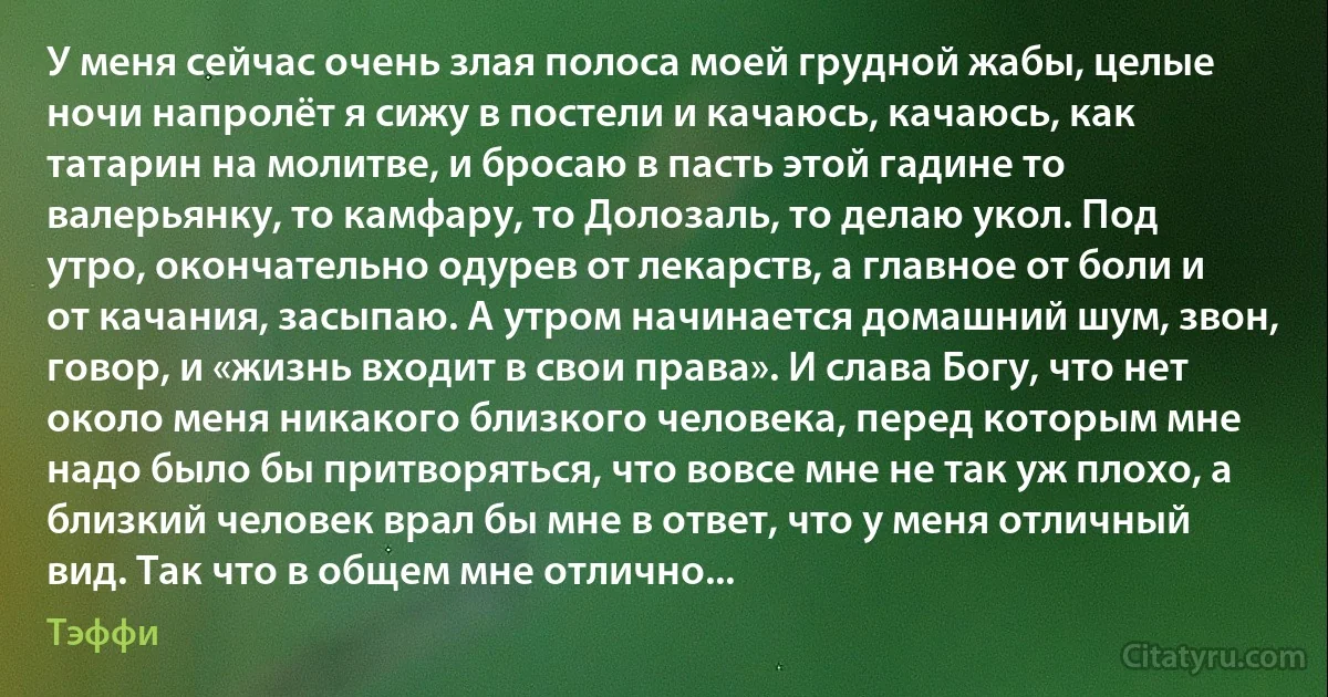 У меня сейчас очень злая полоса моей грудной жабы, целые ночи напролёт я сижу в постели и качаюсь, качаюсь, как татарин на молитве, и бросаю в пасть этой гадине то валерьянку, то камфару, то Долозаль, то делаю укол. Под утро, окончательно одурев от лекарств, а главное от боли и от качания, засыпаю. А утром начинается домашний шум, звон, говор, и «жизнь входит в свои права». И слава Богу, что нет около меня никакого близкого человека, перед которым мне надо было бы притворяться, что вовсе мне не так уж плохо, а близкий человек врал бы мне в ответ, что у меня отличный вид. Так что в общем мне отлично... (Тэффи)