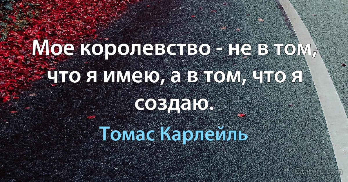 Мое королевство - не в том, что я имею, а в том, что я создаю. (Томас Карлейль)