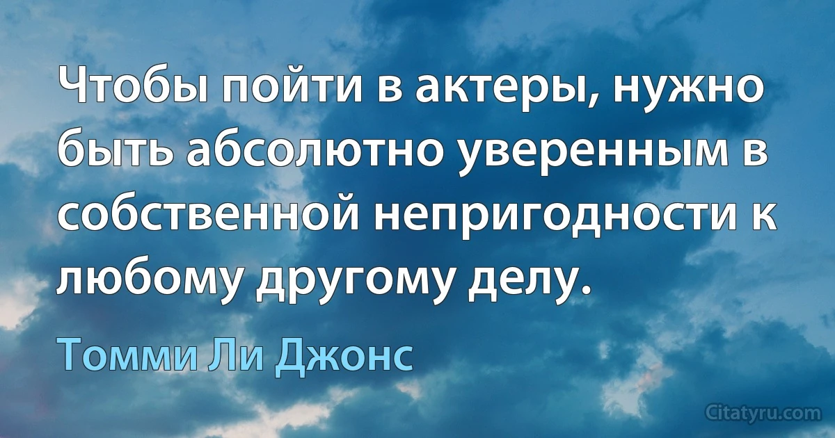 Чтобы пойти в актеры, нужно быть абсолютно уверенным в собственной непригодности к любому другому делу. (Томми Ли Джонс)