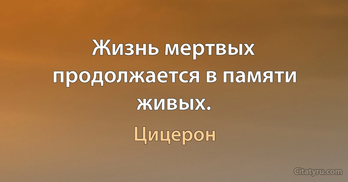 Жизнь мертвых продолжается в памяти живых. (Цицерон)