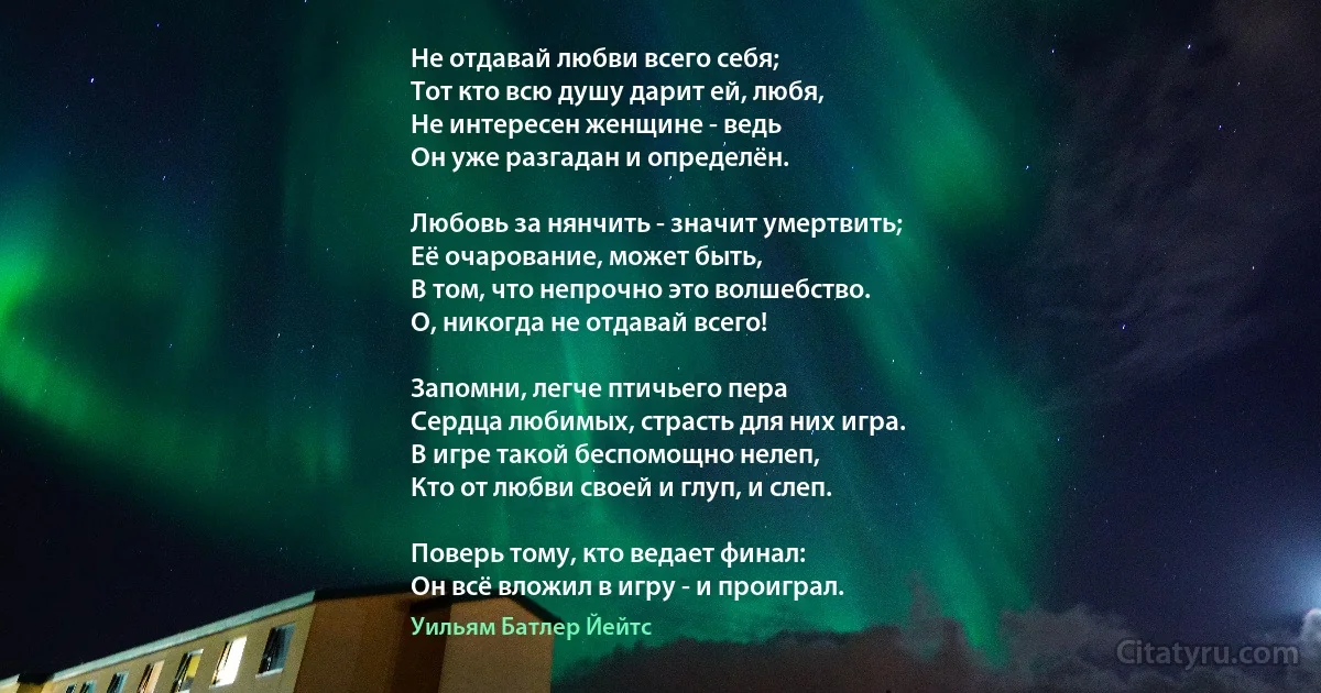 Не отдавай любви всего себя; 
Тот кто всю душу дарит ей, любя,
Не интересен женщине - ведь
Он уже разгадан и определён.

Любовь за нянчить - значит умертвить;
Её очарование, может быть, 
В том, что непрочно это волшебство.
О, никогда не отдавай всего!

Запомни, легче птичьего пера
Сердца любимых, страсть для них игра.
В игре такой беспомощно нелеп, 
Кто от любви своей и глуп, и слеп.

Поверь тому, кто ведает финал:
Он всё вложил в игру - и проиграл. (Уильям Батлер Йейтс)