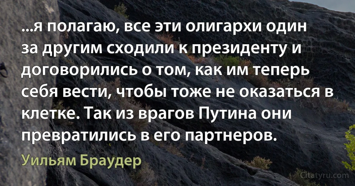 ...я полагаю, все эти олигархи один за другим сходили к президенту и договорились о том, как им теперь себя вести, чтобы тоже не оказаться в клетке. Так из врагов Путина они превратились в его партнеров. (Уильям Браудер)