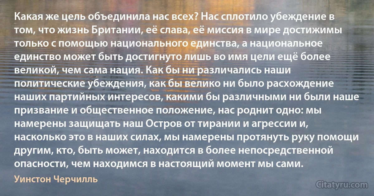 Какая же цель объединила нас всех? Нас сплотило убеждение в том, что жизнь Британии, её слава, её миссия в мире достижимы только с помощью национального единства, а национальное единство может быть достигнуто лишь во имя цели ещё более великой, чем сама нация. Как бы ни различались наши политические убеждения, как бы велико ни было расхождение наших партийных интересов, какими бы различными ни были наше призвание и общественное положение, нас роднит одно: мы намерены защищать наш Остров от тирании и агрессии и, насколько это в наших силах, мы намерены протянуть руку помощи другим, кто, быть может, находится в более непосредственной опасности, чем находимся в настоящий момент мы сами. (Уинстон Черчилль)