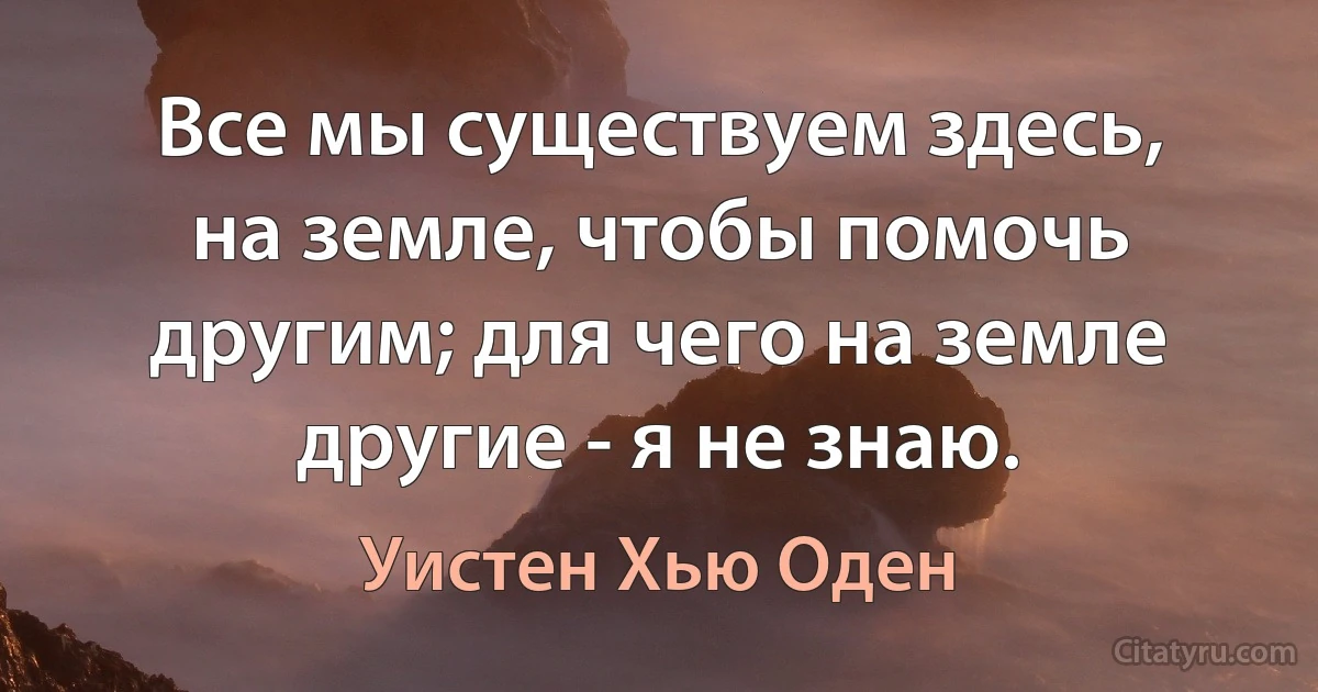 Все мы существуем здесь, на земле, чтобы помочь другим; для чего на земле другие - я не знаю. (Уистен Хью Оден)