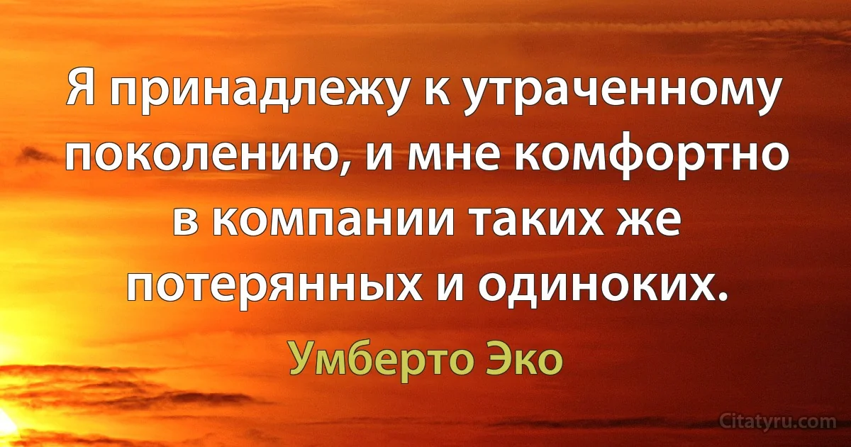 Я принадлежу к утраченному поколению, и мне комфортно в компании таких же потерянных и одиноких. (Умберто Эко)