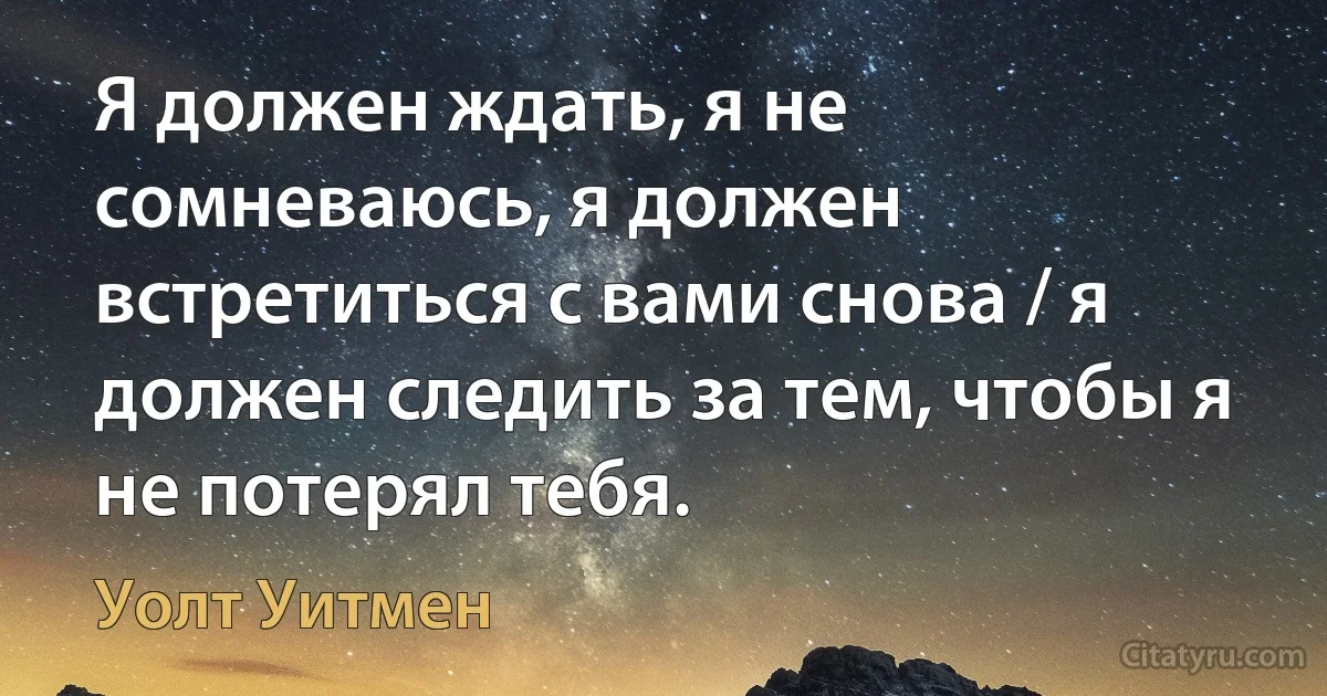 Я должен ждать, я не сомневаюсь, я должен встретиться с вами снова / я должен следить за тем, чтобы я не потерял тебя. (Уолт Уитмен)