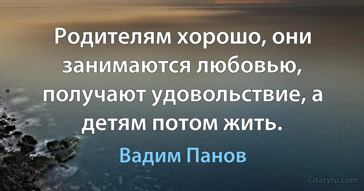 Родителям хорошо, они занимаются любовью, получают удовольствие, а детям потом жить. (Вадим Панов)