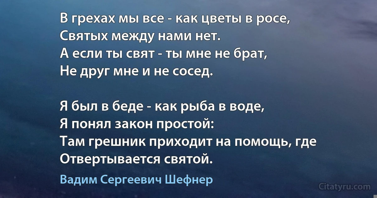 В грехах мы все - как цветы в росе,
Святых между нами нет.
А если ты свят - ты мне не брат,
Не друг мне и не сосед.

Я был в беде - как рыба в воде,
Я понял закон простой:
Там грешник приходит на помощь, где
Отвертывается святой. (Вадим Сергеевич Шефнер)