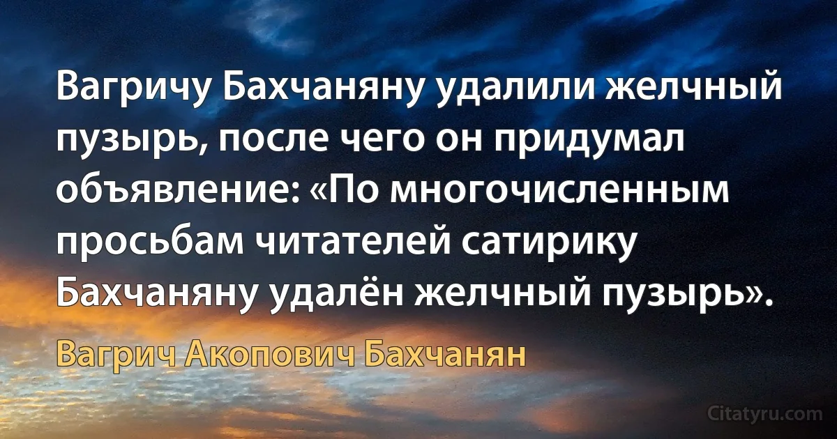 Вагричу Бахчаняну удалили желчный пузырь, после чего он придумал объявление: «По многочисленным просьбам читателей сатирику Бахчаняну удалён желчный пузырь». (Вагрич Акопович Бахчанян)