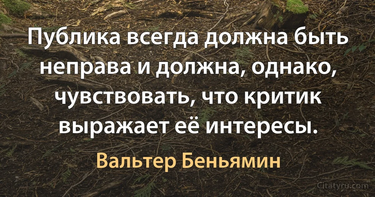 Публика всегда должна быть неправа и должна, однако, чувствовать, что критик выражает её интересы. (Вальтер Беньямин)