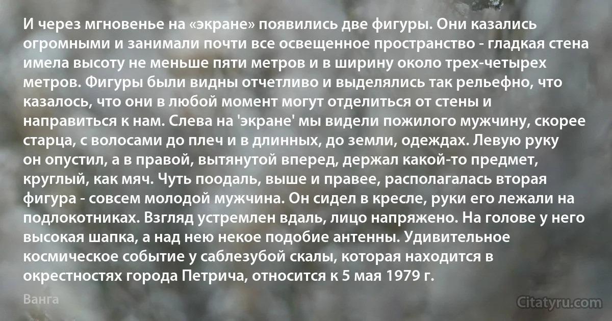 И через мгновенье на «экране» появились две фигуры. Они казались огромными и занимали почти все освещенное пространство - гладкая стена имела высоту не меньше пяти метров и в ширину около трех-четырех метров. Фигуры были видны отчетливо и выделялись так рельефно, что казалось, что они в любой момент могут отделиться от стены и направиться к нам. Слева на 'экране' мы видели пожилого мужчину, скорее старца, с волосами до плеч и в длинных, до земли, одеждах. Левую руку он опустил, а в правой, вытянутой вперед, держал какой-то предмет, круглый, как мяч. Чуть поодаль, выше и правее, располагалась вторая фигура - совсем молодой мужчина. Он сидел в кресле, руки его лежали на подлокотниках. Взгляд устремлен вдаль, лицо напряжено. На голове у него высокая шапка, а над нею некое подобие антенны. Удивительное космическое событие у саблезубой скалы, которая находится в окрестностях города Петрича, относится к 5 мая 1979 г. (Ванга)