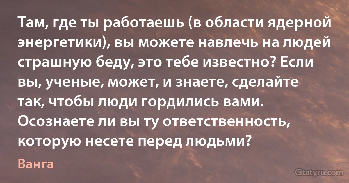 Там, где ты работаешь (в области ядерной энергетики), вы можете навлечь на людей страшную беду, это тебе известно? Если вы, ученые, может, и знаете, сделайте так, чтобы люди гордились вами. Осознаете ли вы ту ответственность, которую несете перед людьми? (Ванга)